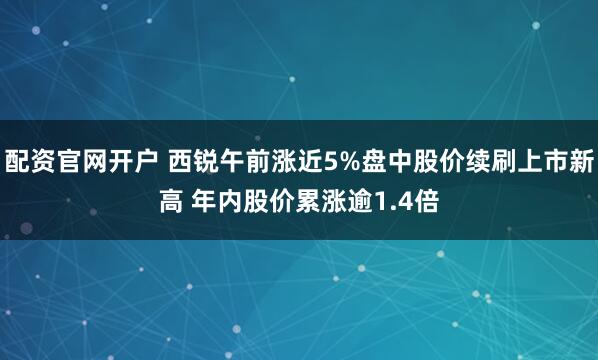 配资官网开户 西锐午前涨近5%盘中股价续刷上市新高 年内股价累涨逾1.4倍