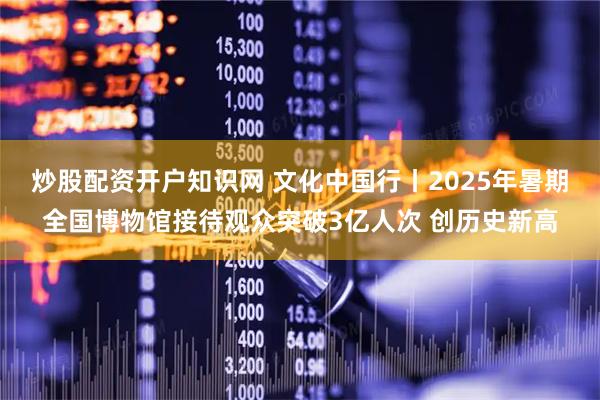 炒股配资开户知识网 文化中国行丨2025年暑期全国博物馆接待观众突破3亿人次 创历史新高