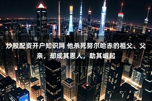 炒股配资开户知识网 他杀死努尔哈赤的祖父、父亲，却成其恩人，助其崛起