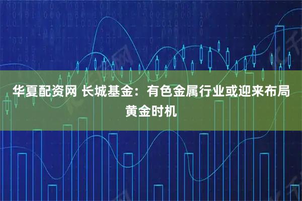 华夏配资网 长城基金：有色金属行业或迎来布局黄金时机